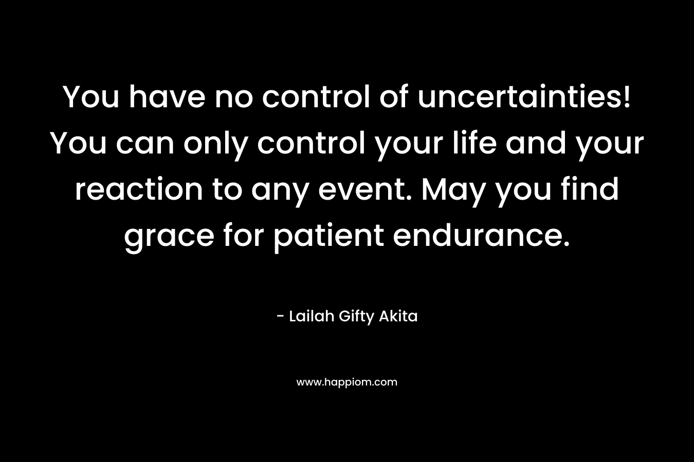 You have no control of uncertainties! You can only control your life and your reaction to any event. May you find grace for patient endurance.