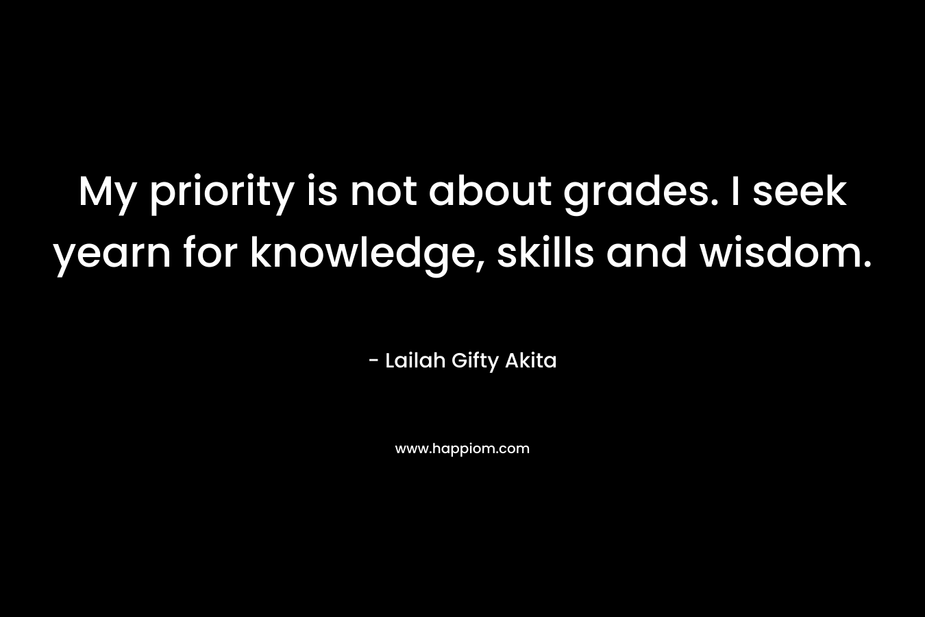 My priority is not about grades. I seek yearn for knowledge, skills and wisdom.