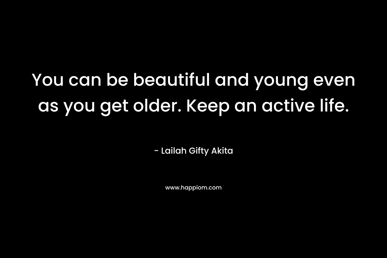 You can be beautiful and young even as you get older. Keep an active life.