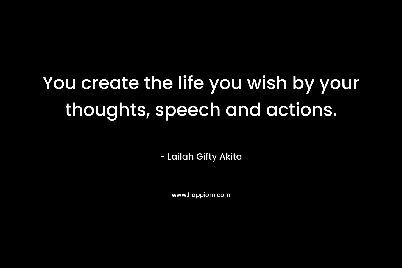 You create the life you wish by your thoughts, speech and actions.