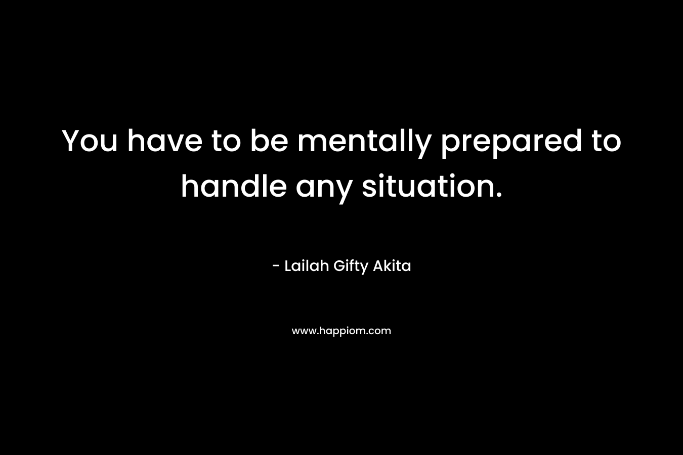 You have to be mentally prepared to handle any situation.
