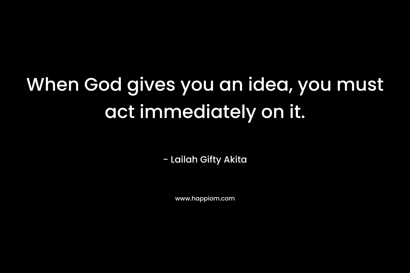 When God gives you an idea, you must act immediately on it.