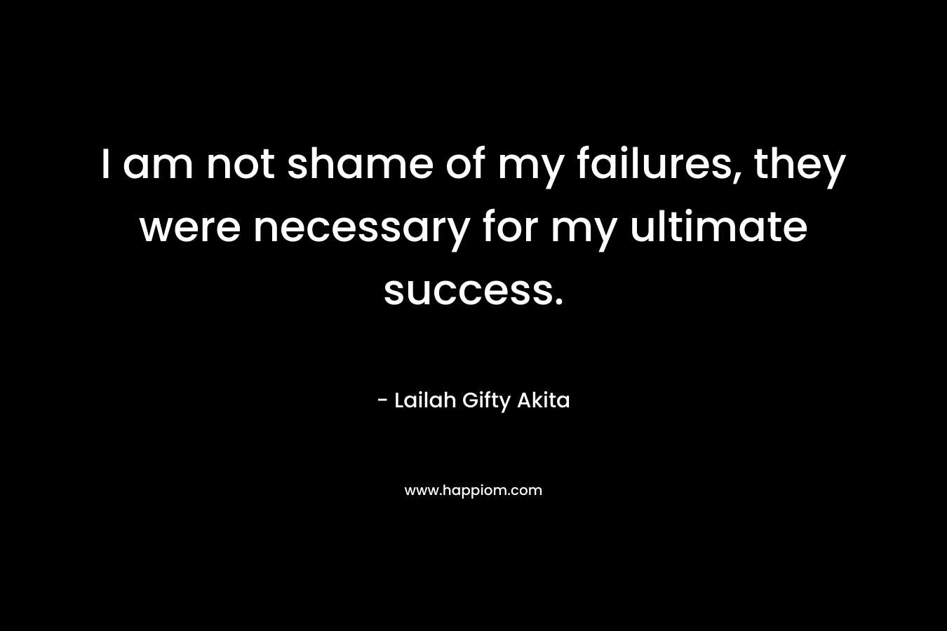 I am not shame of my failures, they were necessary for my ultimate success.