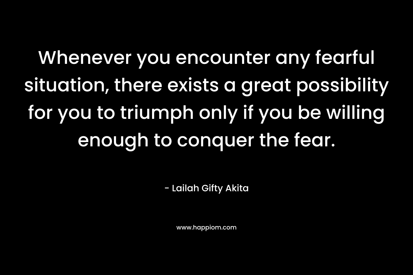Whenever you encounter any fearful situation, there exists a great possibility for you to triumph only if you be willing enough to conquer the fear.