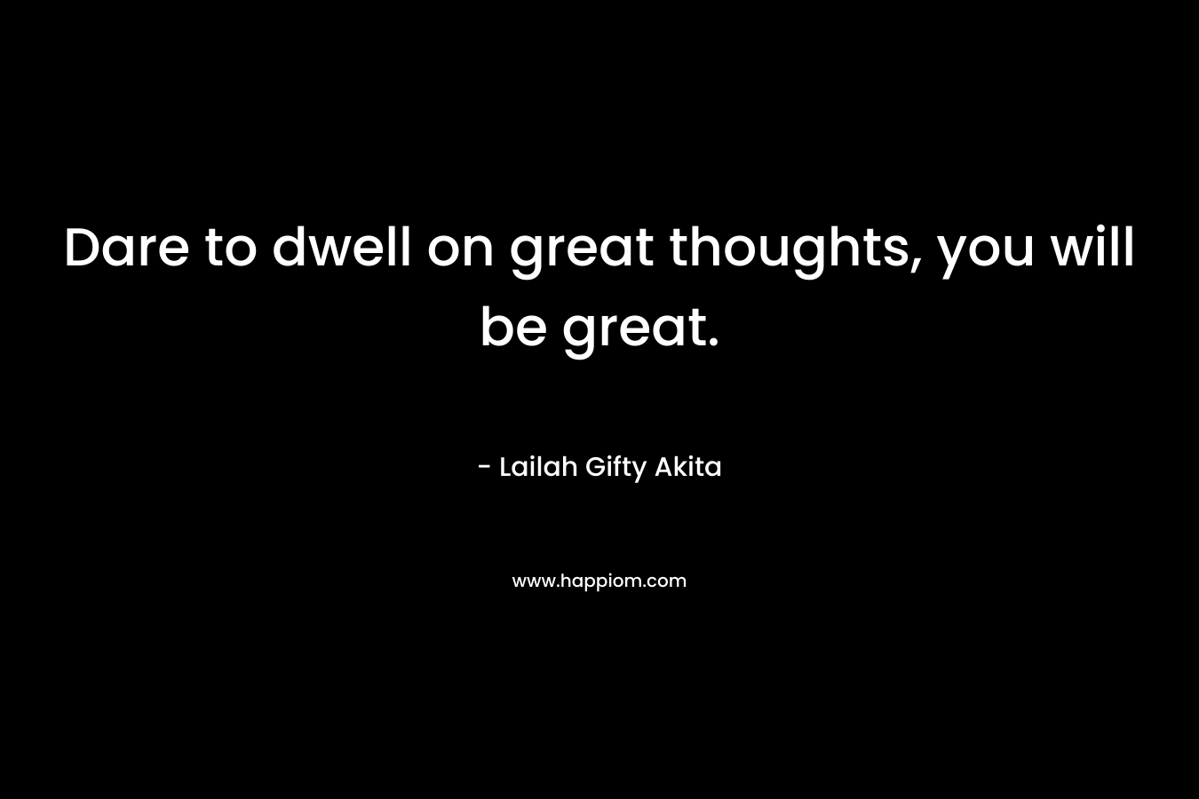 Dare to dwell on great thoughts, you will be great.