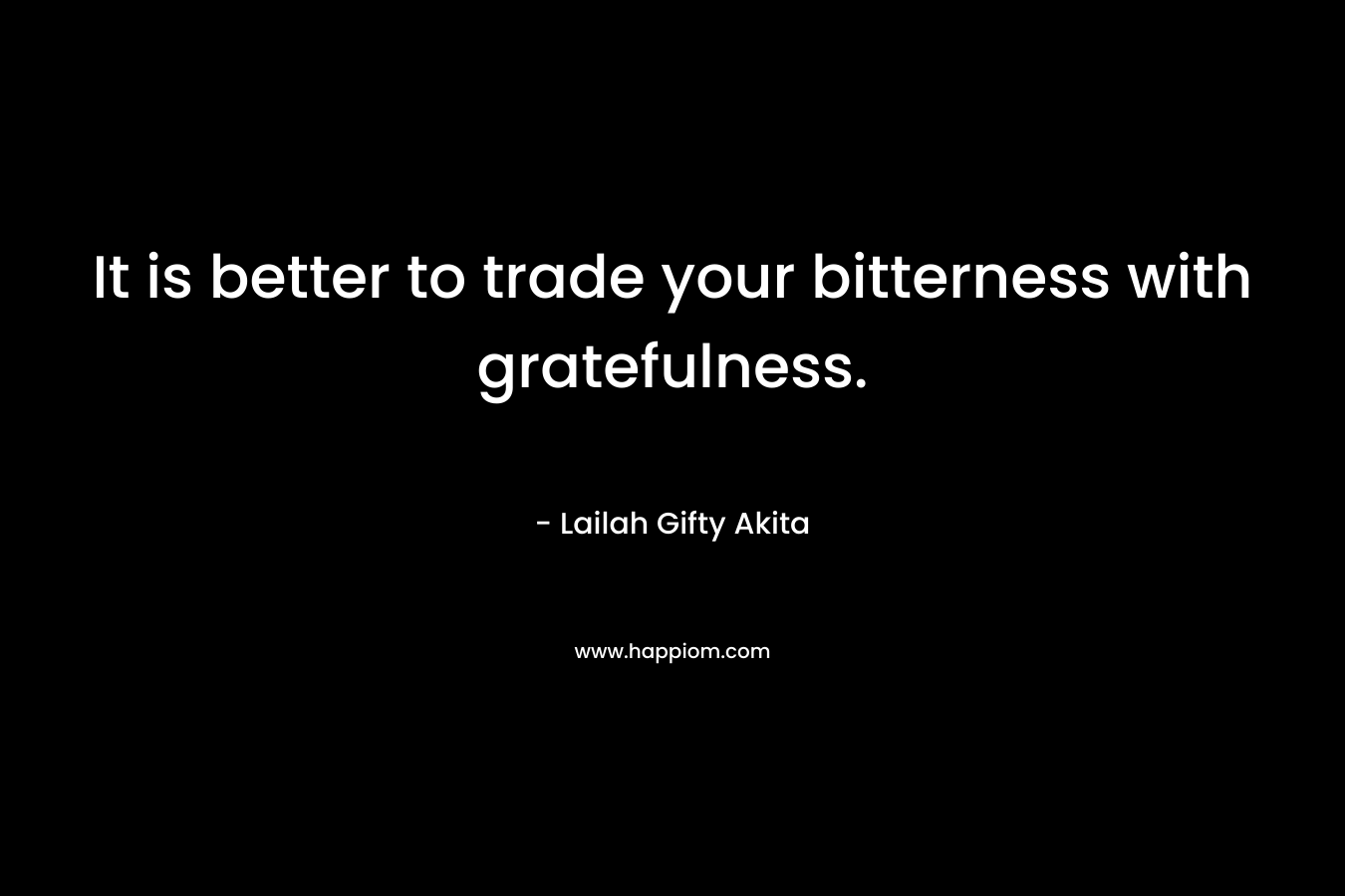 It is better to trade your bitterness with gratefulness. – Lailah Gifty Akita