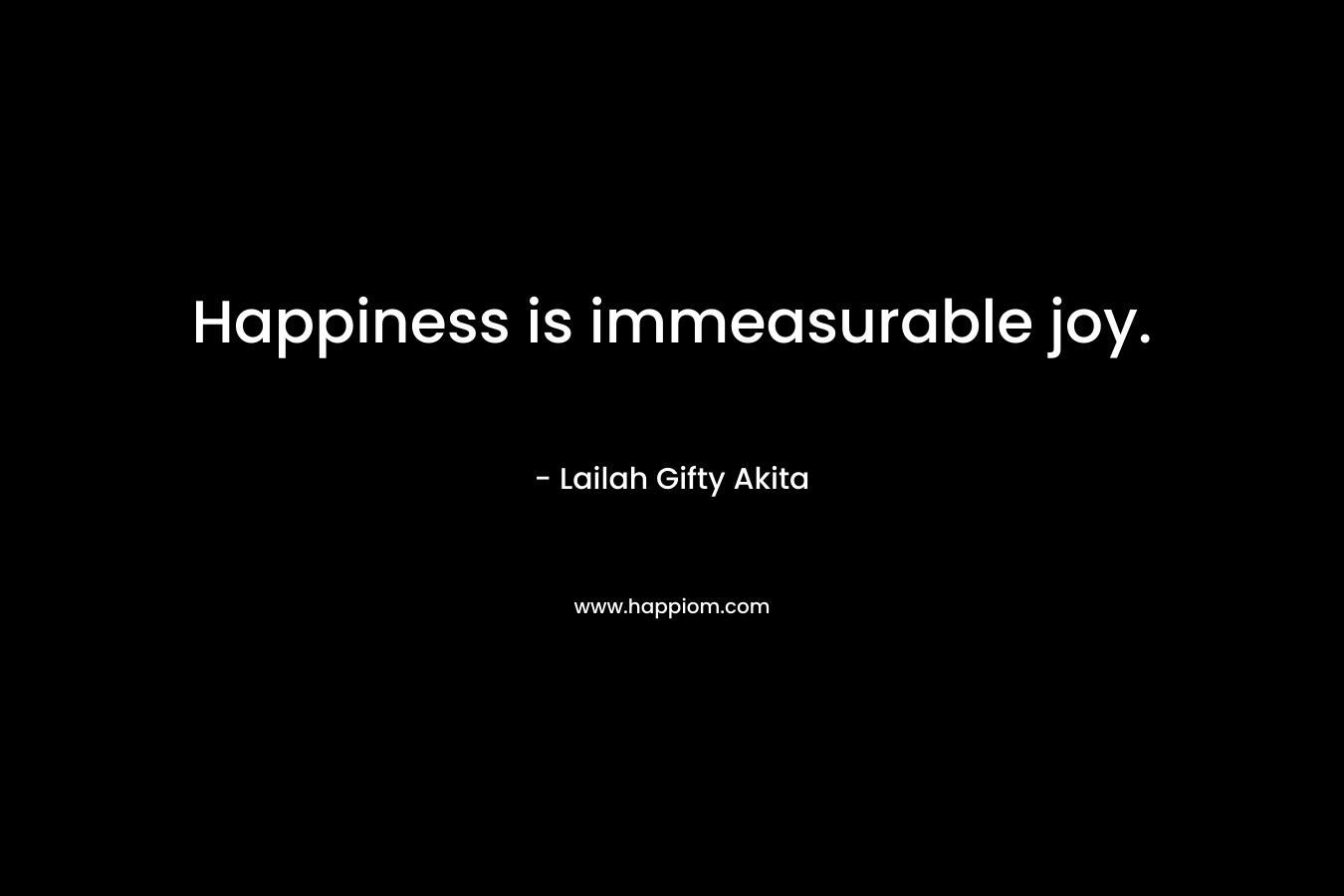 Happiness is immeasurable joy.
