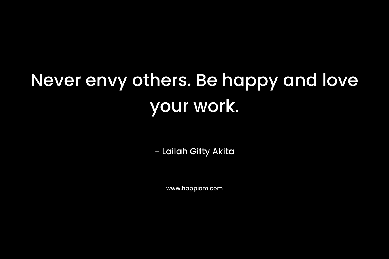 Never envy others. Be happy and love your work.