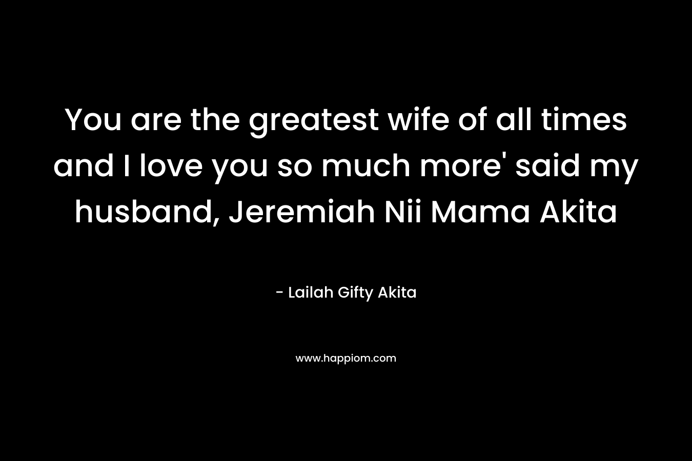 You are the greatest wife of all times and I love you so much more' said my husband, Jeremiah Nii Mama Akita