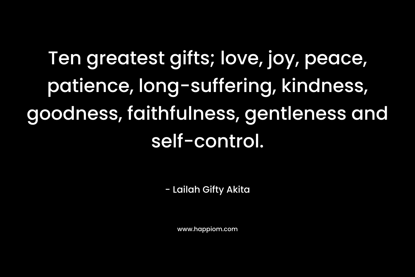 Ten greatest gifts; love, joy, peace, patience, long-suffering, kindness, goodness, faithfulness, gentleness and self-control. – Lailah Gifty Akita
