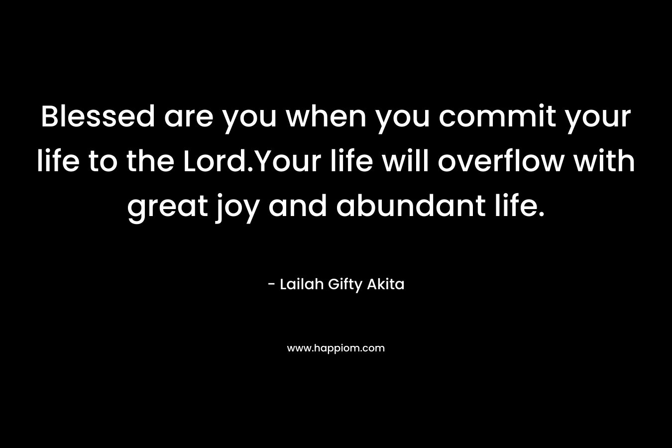 Blessed are you when you commit your life to the Lord.Your life will overflow with great joy and abundant life. – Lailah Gifty Akita