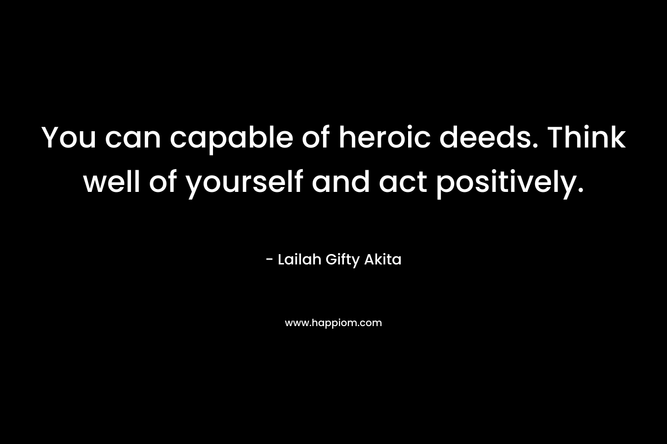 You can capable of heroic deeds. Think well of yourself and act positively.