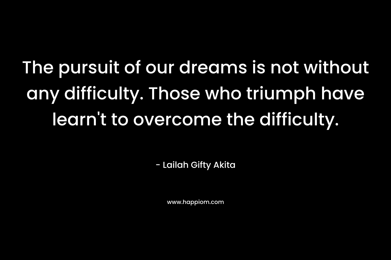 The pursuit of our dreams is not without any difficulty. Those who triumph have learn't to overcome the difficulty.