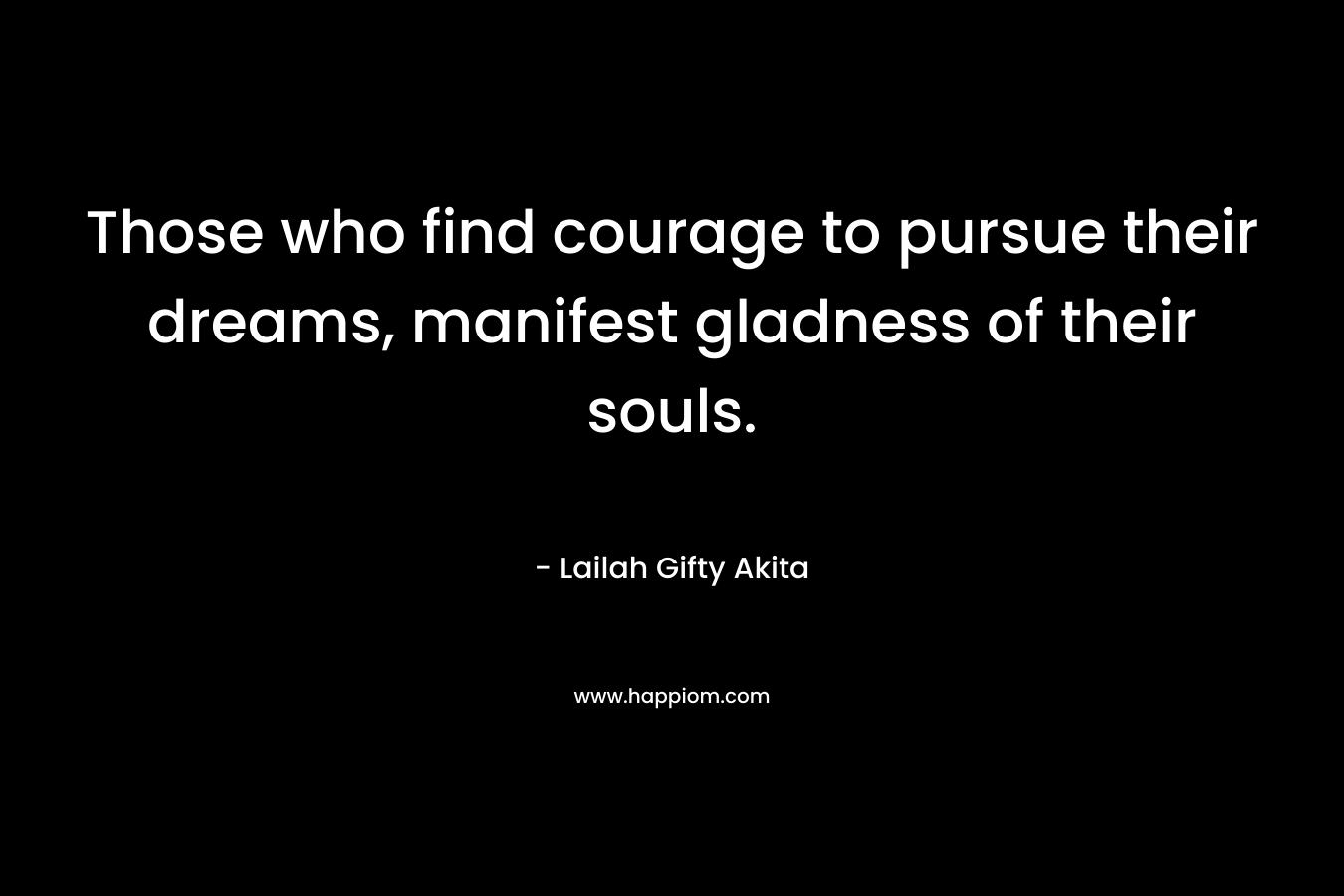 Those who find courage to pursue their dreams, manifest gladness of their souls. – Lailah Gifty Akita