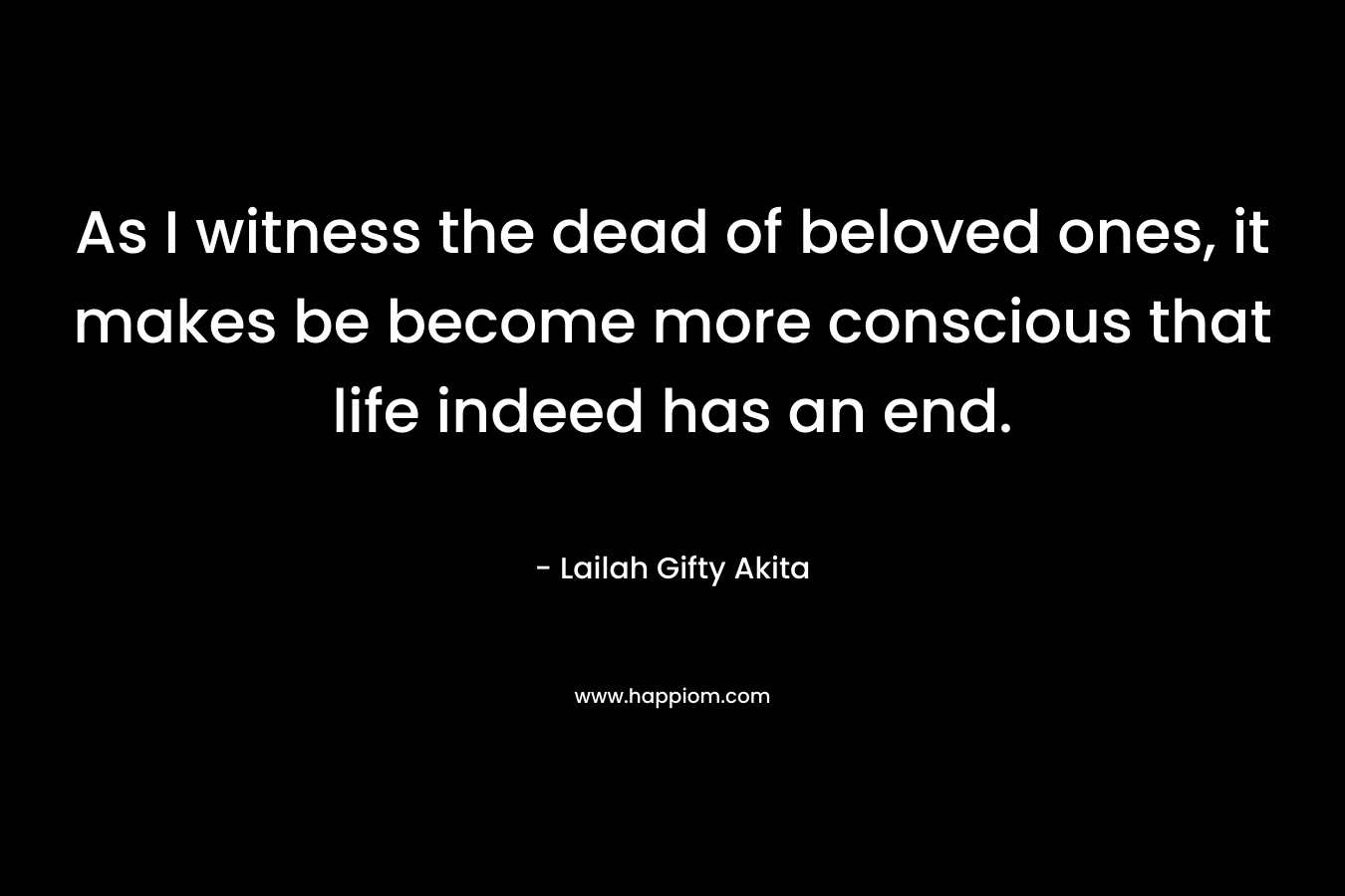 As I witness the dead of beloved ones, it makes be become more conscious that life indeed has an end.