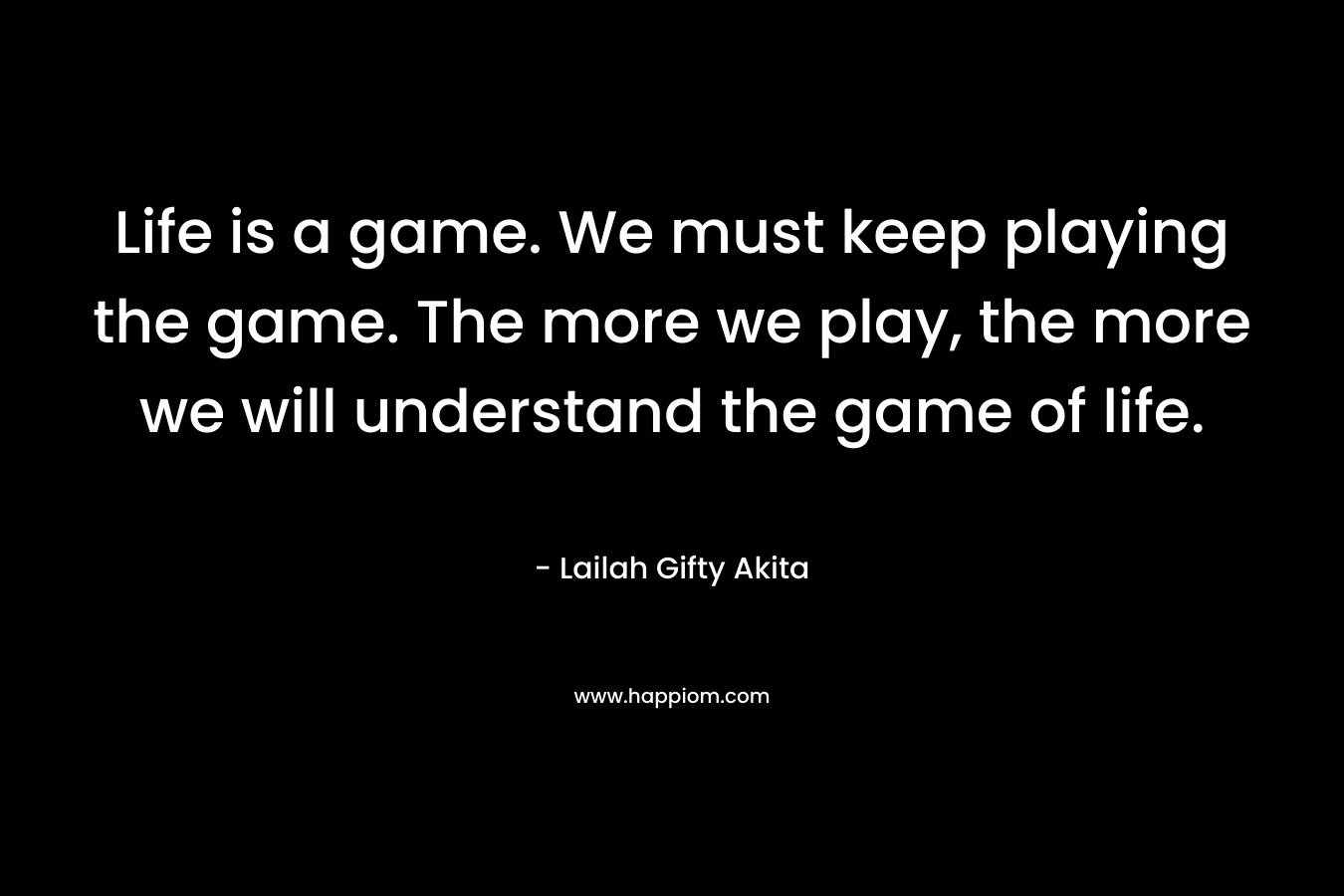 Life is a game. We must keep playing the game. The more we play, the more we will understand the game of life.
