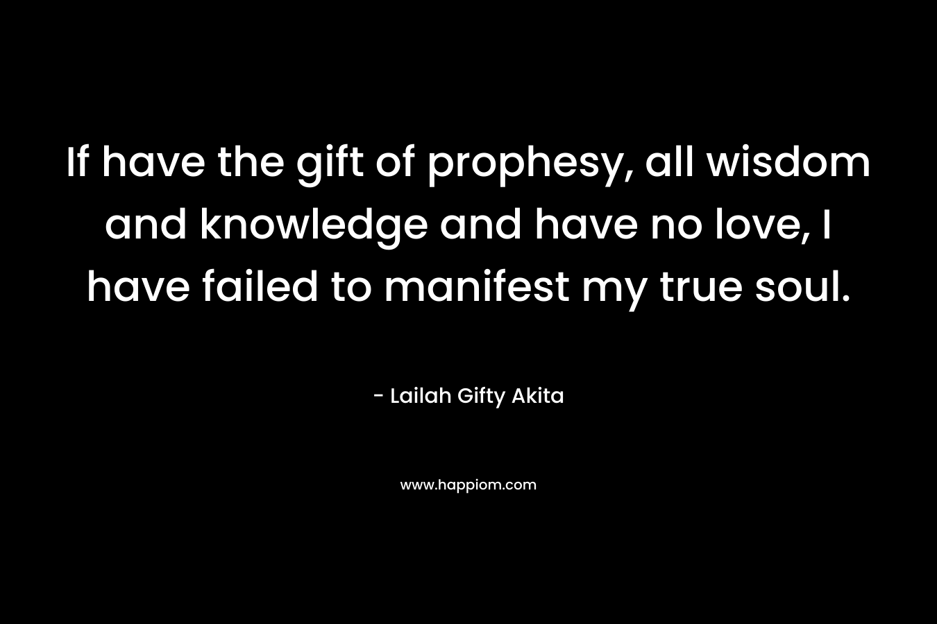 If have the gift of prophesy, all wisdom and knowledge and have no love, I have failed to manifest my true soul. – Lailah Gifty Akita