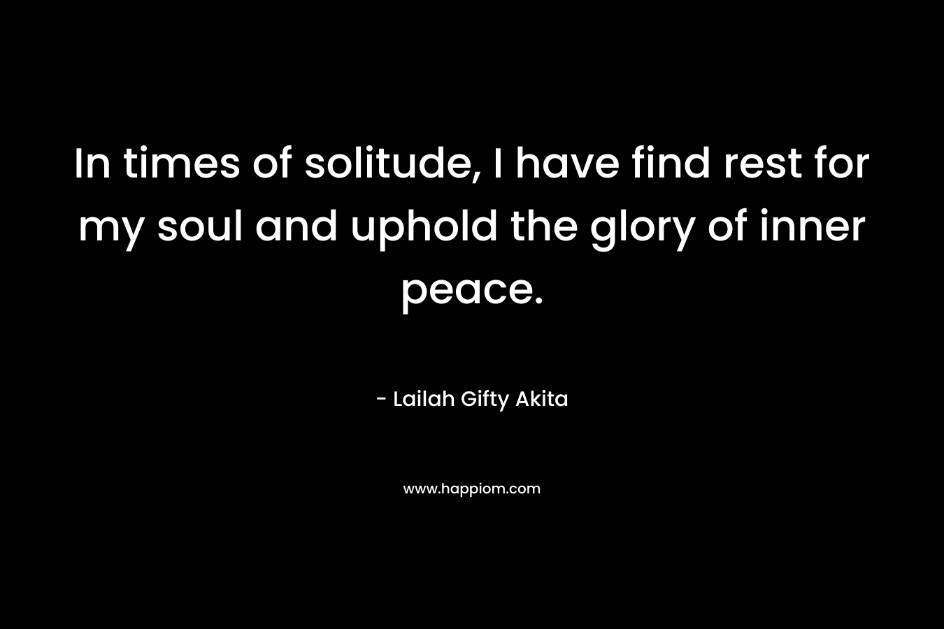 In times of solitude, I have find rest for my soul and uphold the glory of inner peace. – Lailah Gifty Akita