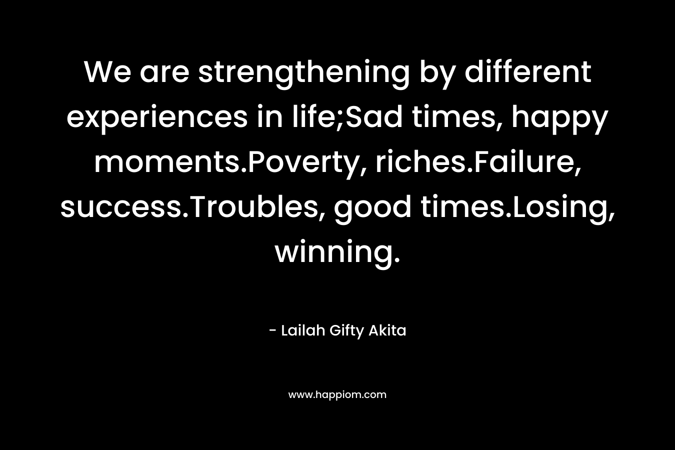 We are strengthening by different experiences in life;Sad times, happy moments.Poverty, riches.Failure, success.Troubles, good times.Losing, winning.