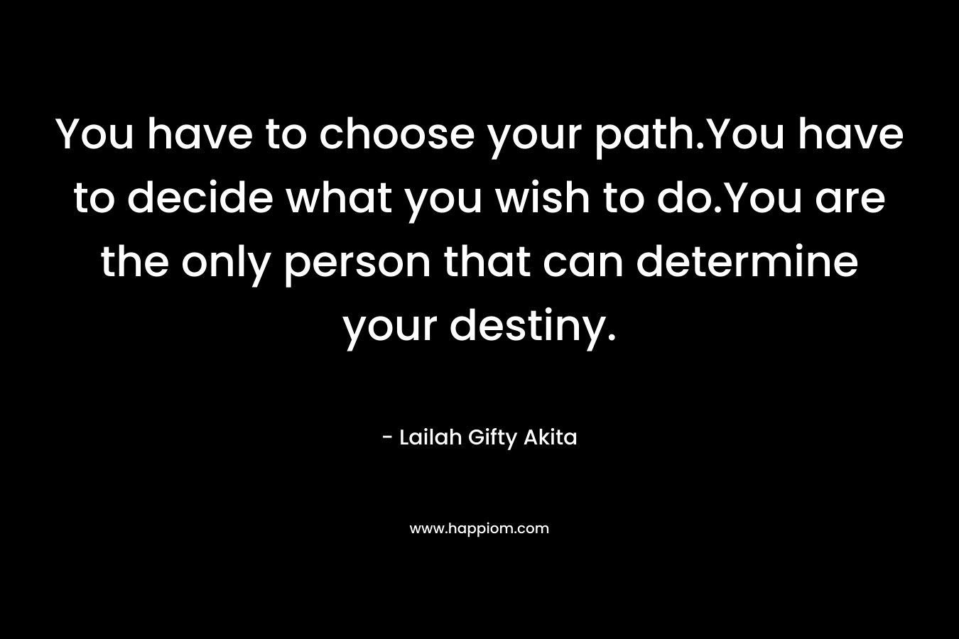 You have to choose your path.You have to decide what you wish to do.You are the only person that can determine your destiny.