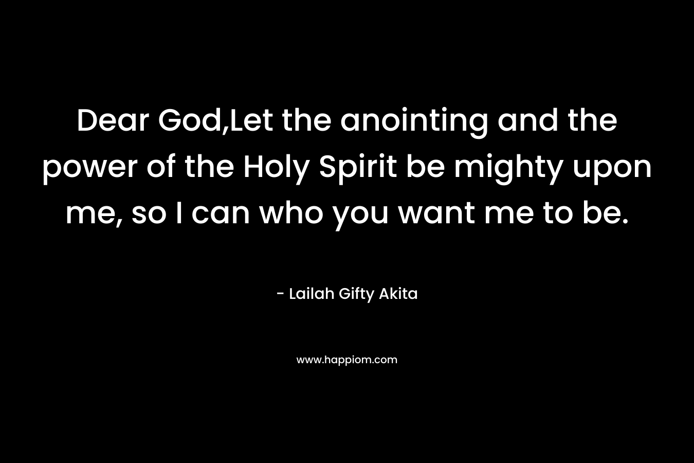 Dear God,Let the anointing and the power of the Holy Spirit be mighty upon me, so I can who you want me to be. – Lailah Gifty Akita