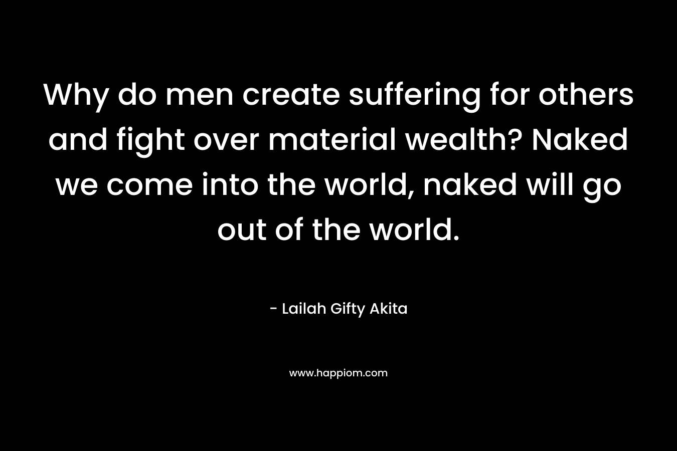 Why do men create suffering for others and fight over material wealth? Naked we come into the world, naked will go out of the world.