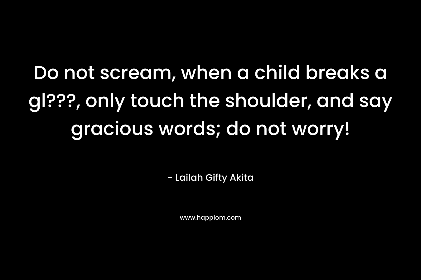 Do not scream, when a child breaks a gl???, only touch the shoulder, and say gracious words; do not worry! – Lailah Gifty Akita