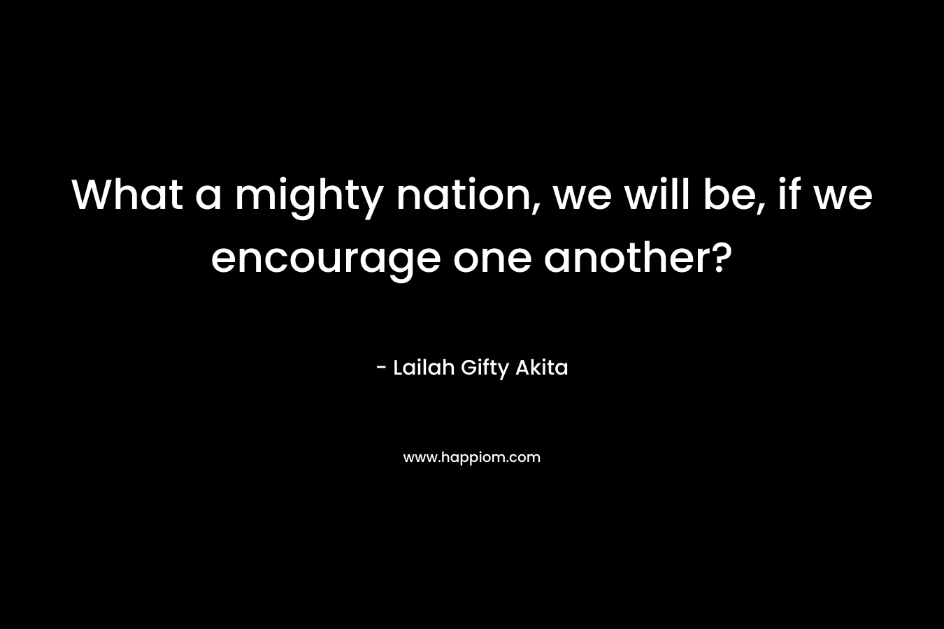 What a mighty nation, we will be, if we encourage one another?