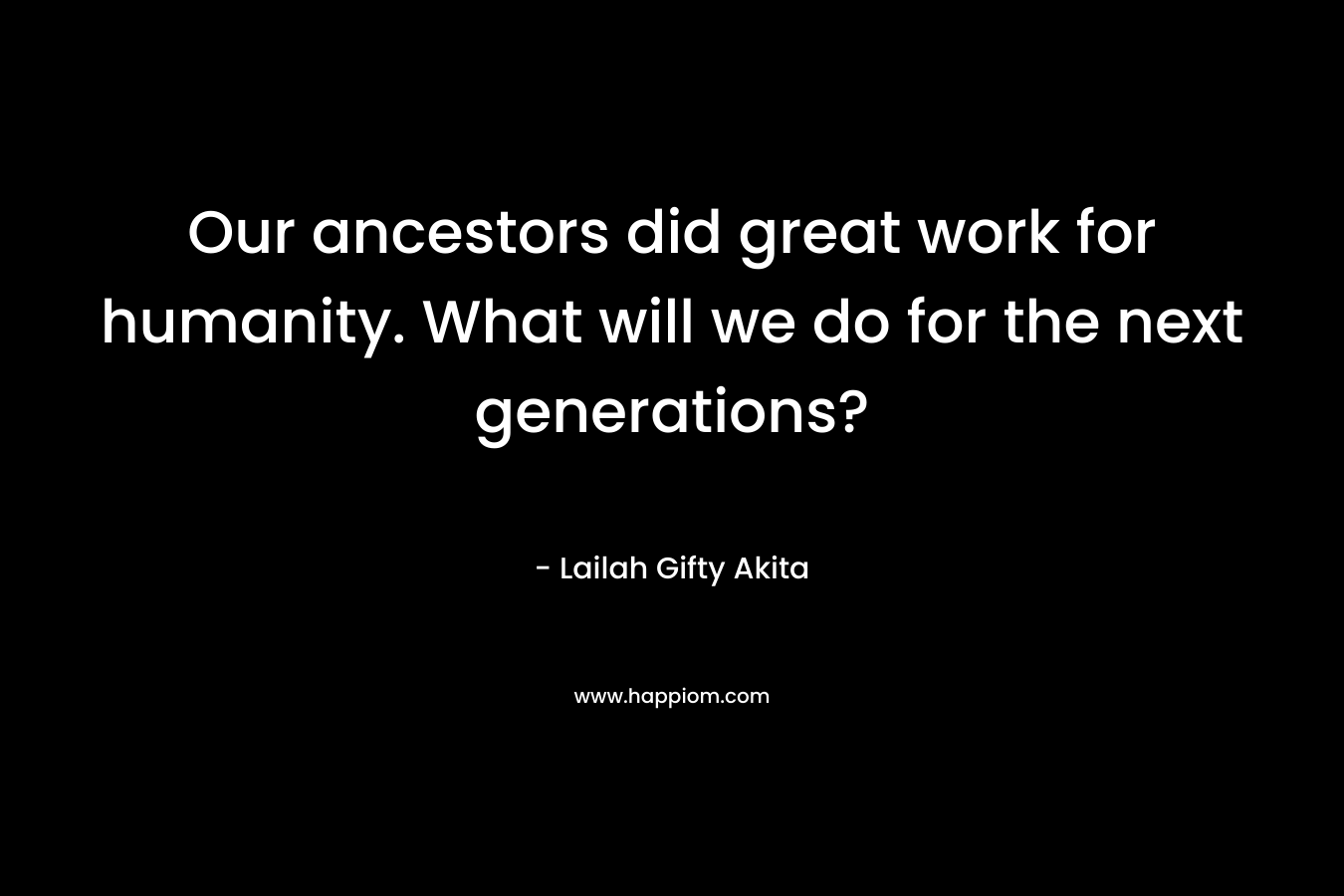 Our ancestors did great work for humanity. What will we do for the next generations?