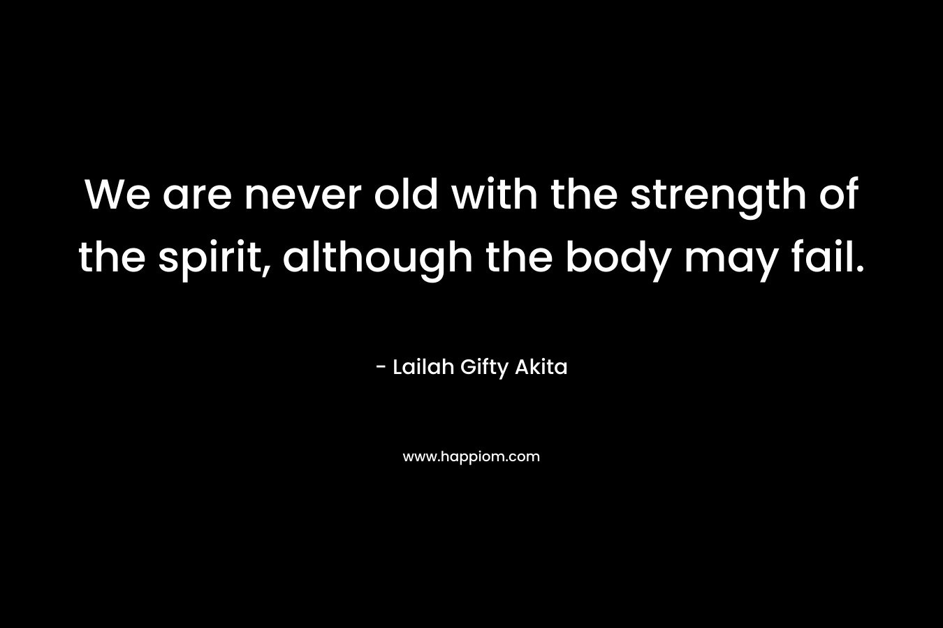 We are never old with the strength of the spirit, although the body may fail.