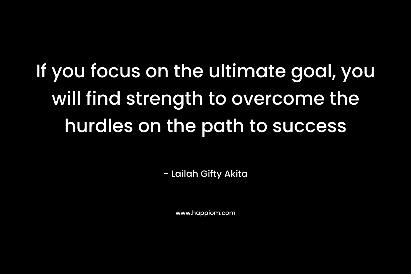 If you focus on the ultimate goal, you will find strength to overcome the hurdles on the path to success