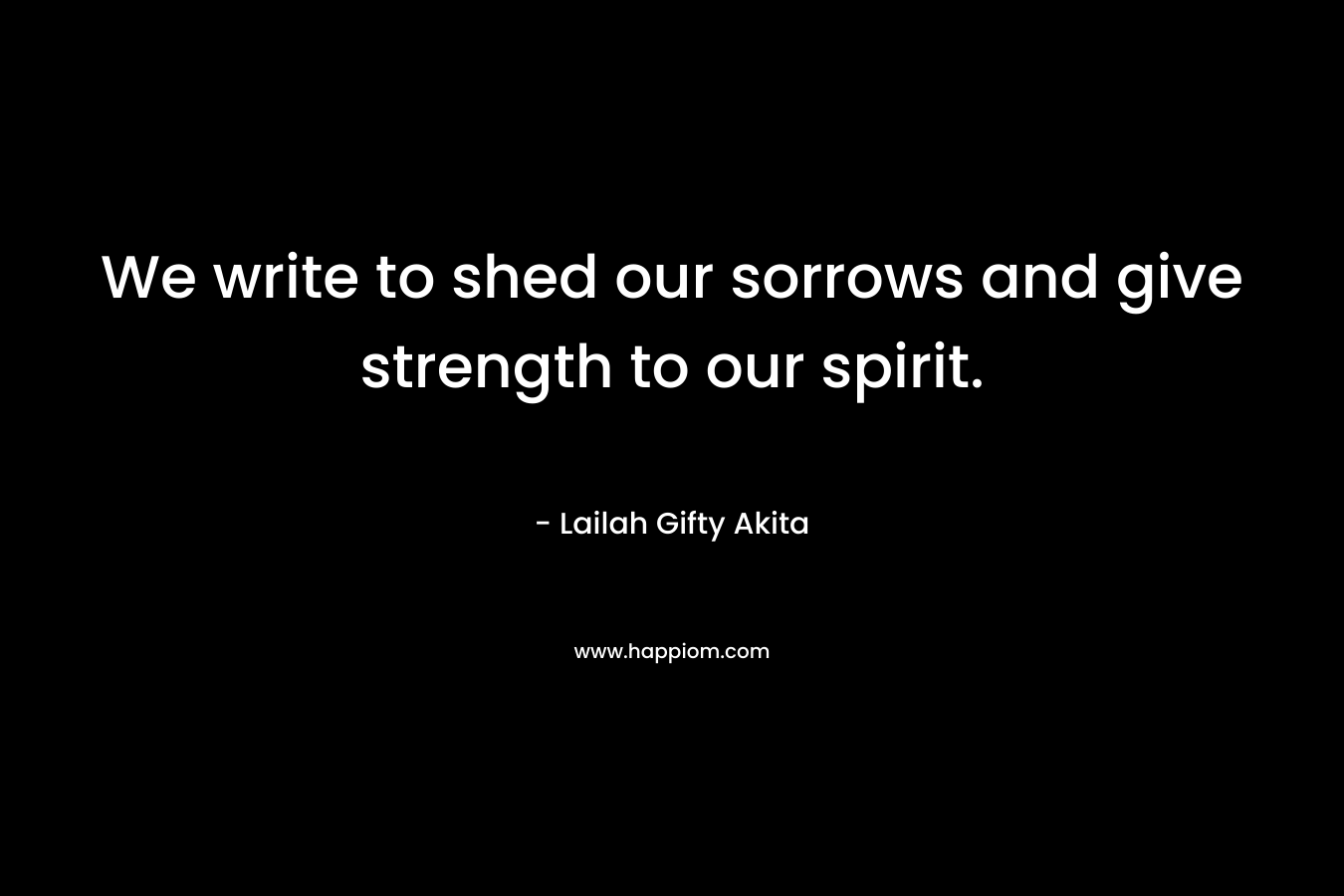 We write to shed our sorrows and give strength to our spirit.