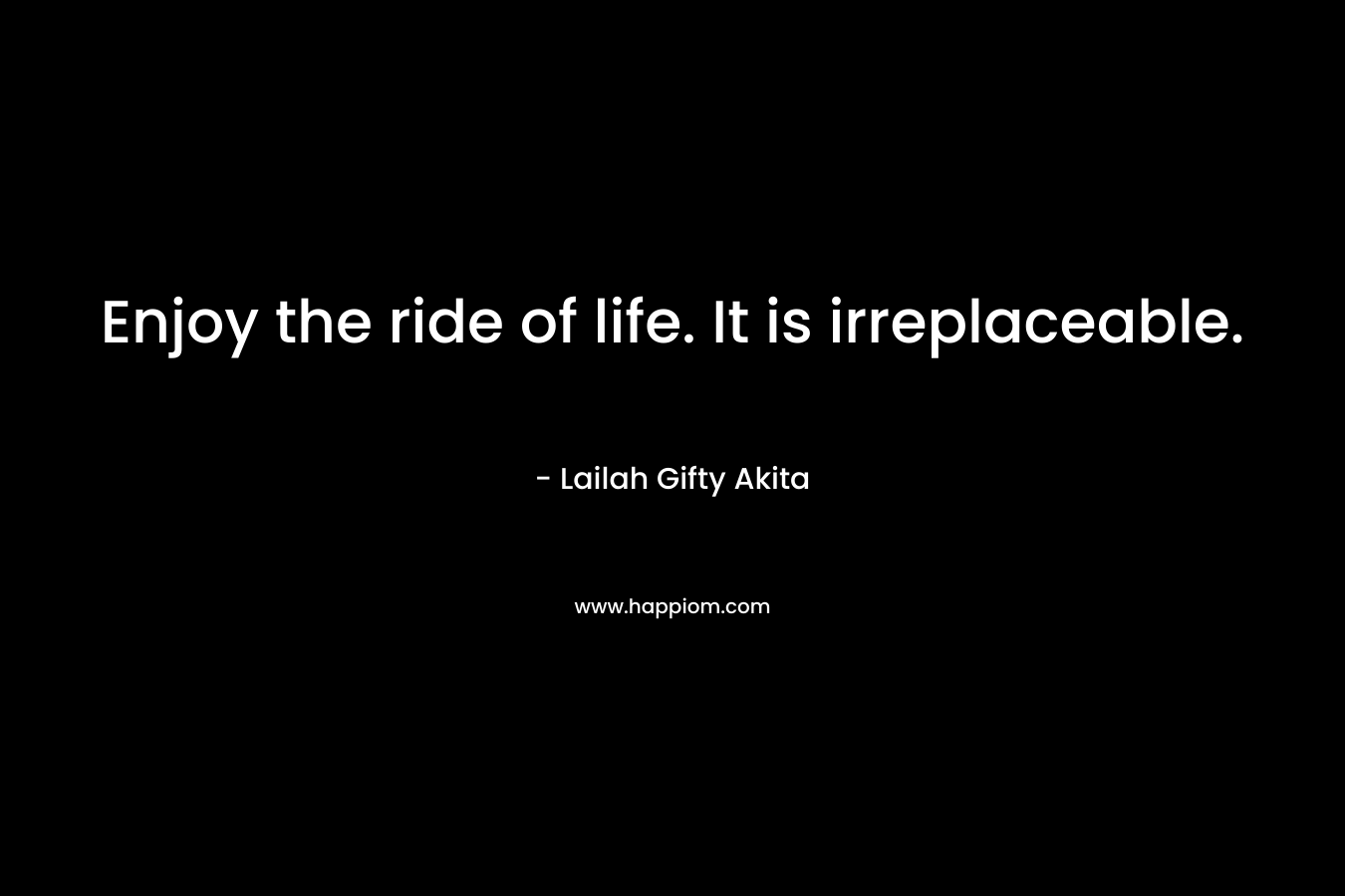 Enjoy the ride of life. It is irreplaceable.