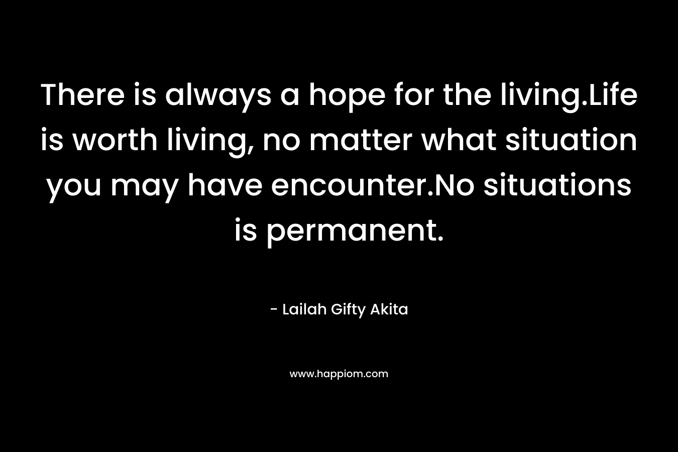 There is always a hope for the living.Life is worth living, no matter what situation you may have encounter.No situations is permanent.