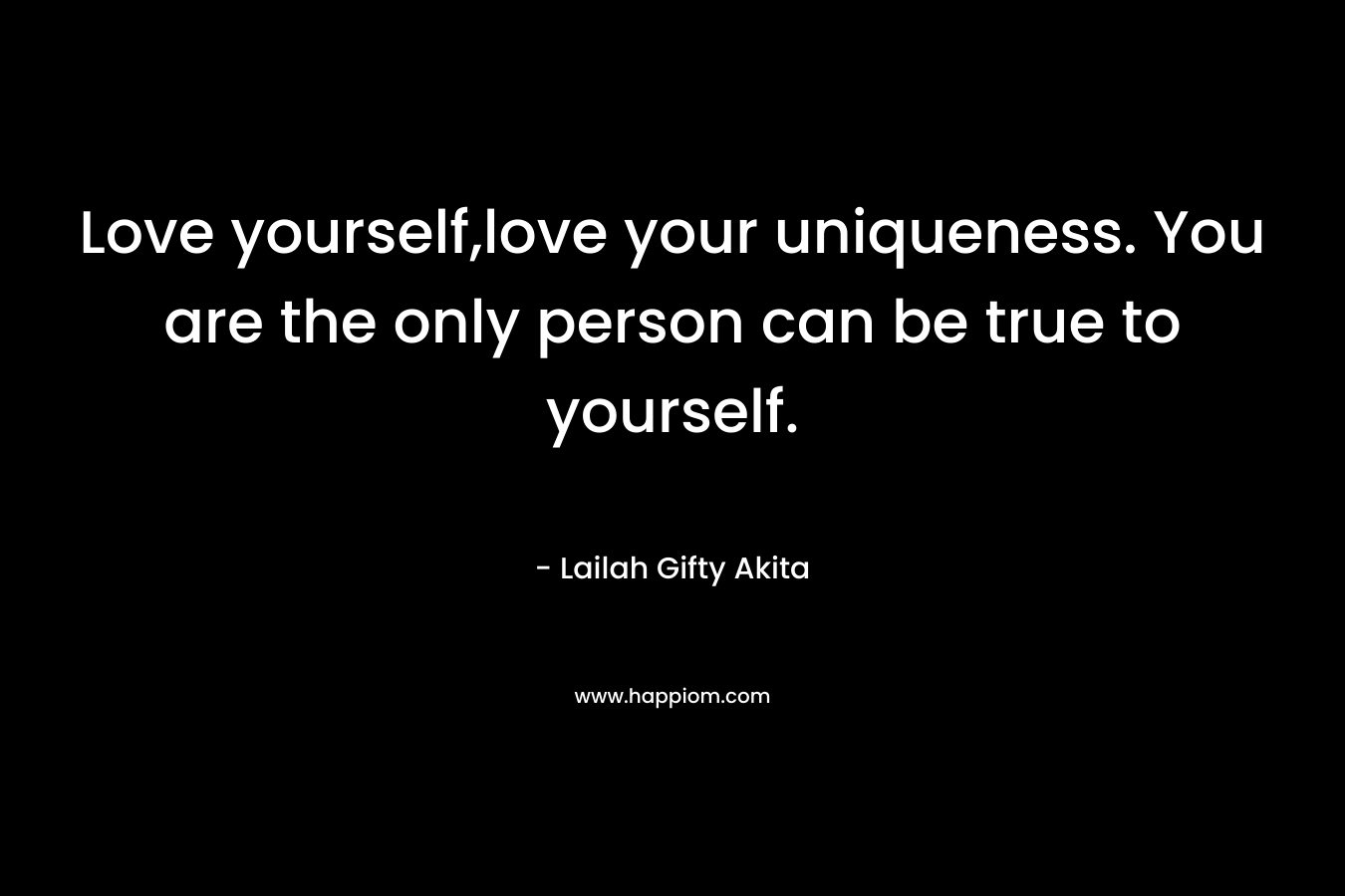 Love yourself,love your uniqueness. You are the only person can be true to yourself.