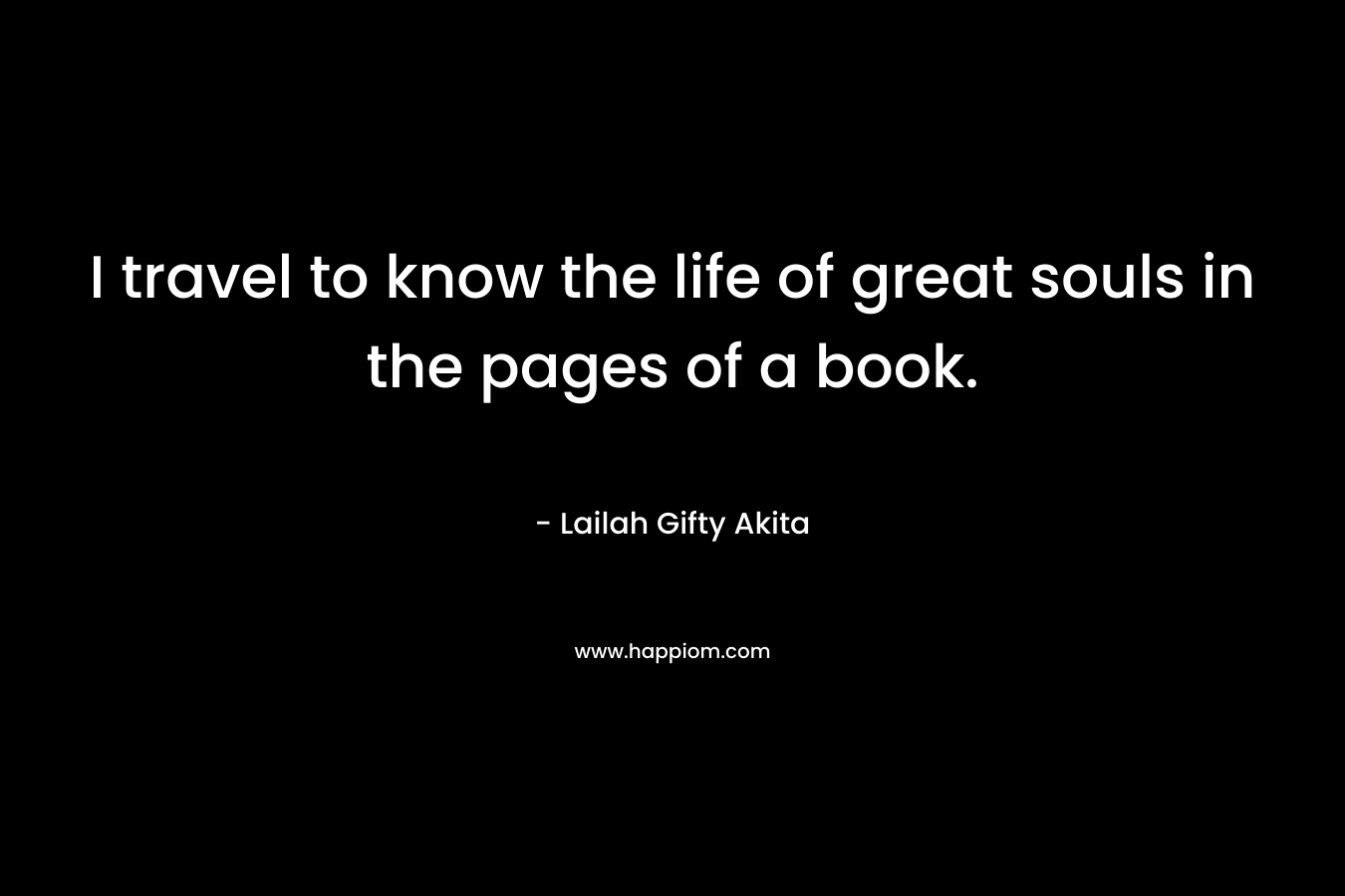 I travel to know the life of great souls in the pages of a book.
