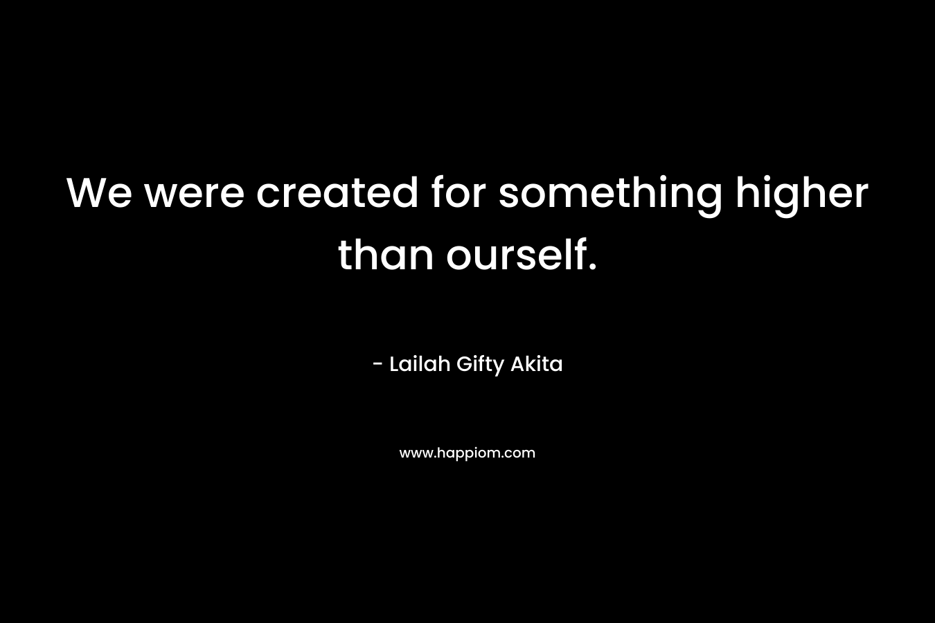 We were created for something higher than ourself. – Lailah Gifty Akita