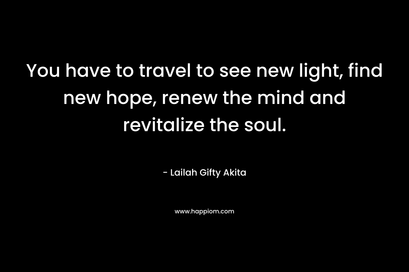You have to travel to see new light, find new hope, renew the mind and revitalize the soul.