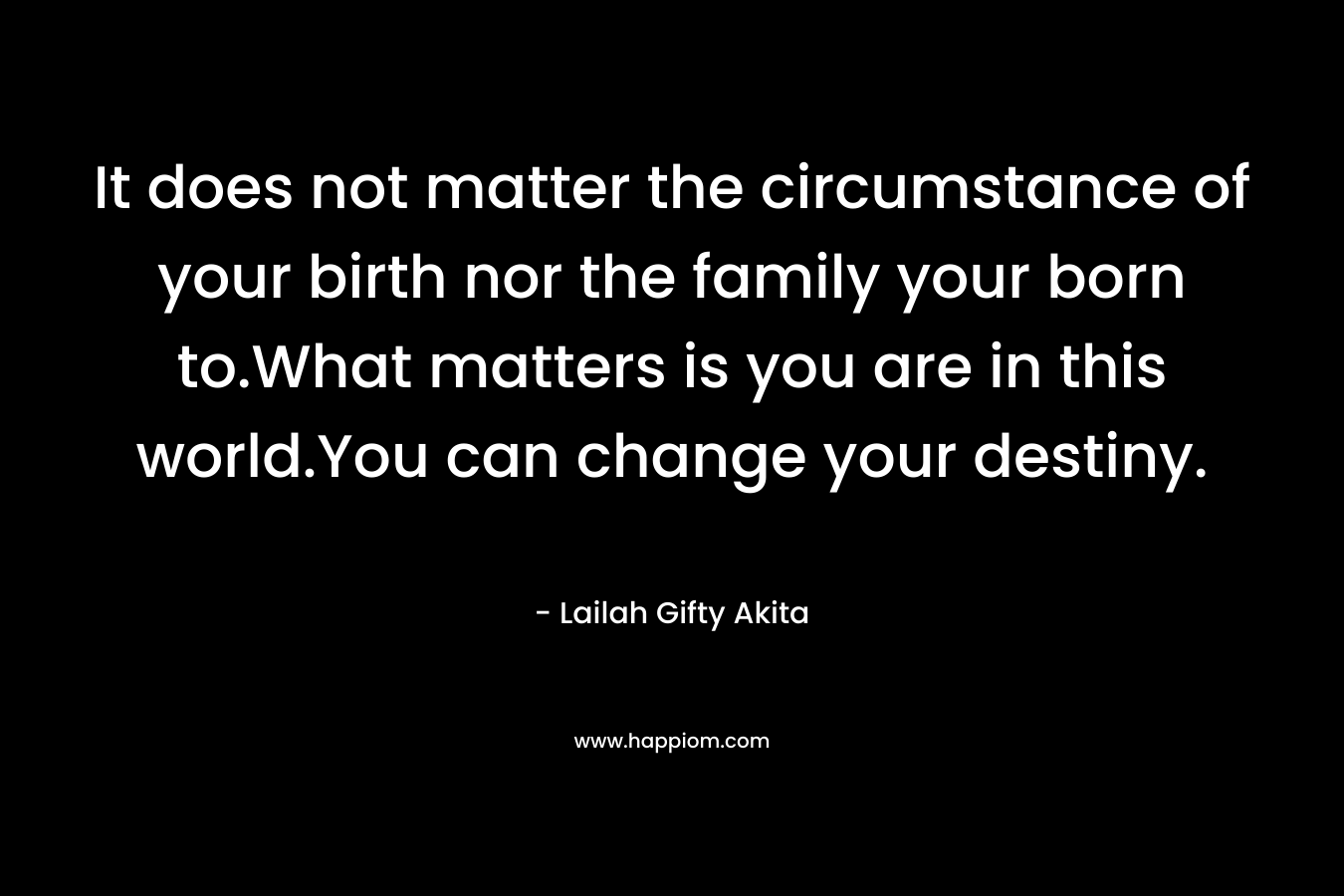 It does not matter the circumstance of your birth nor the family your born to.What matters is you are in this world.You can change your destiny.