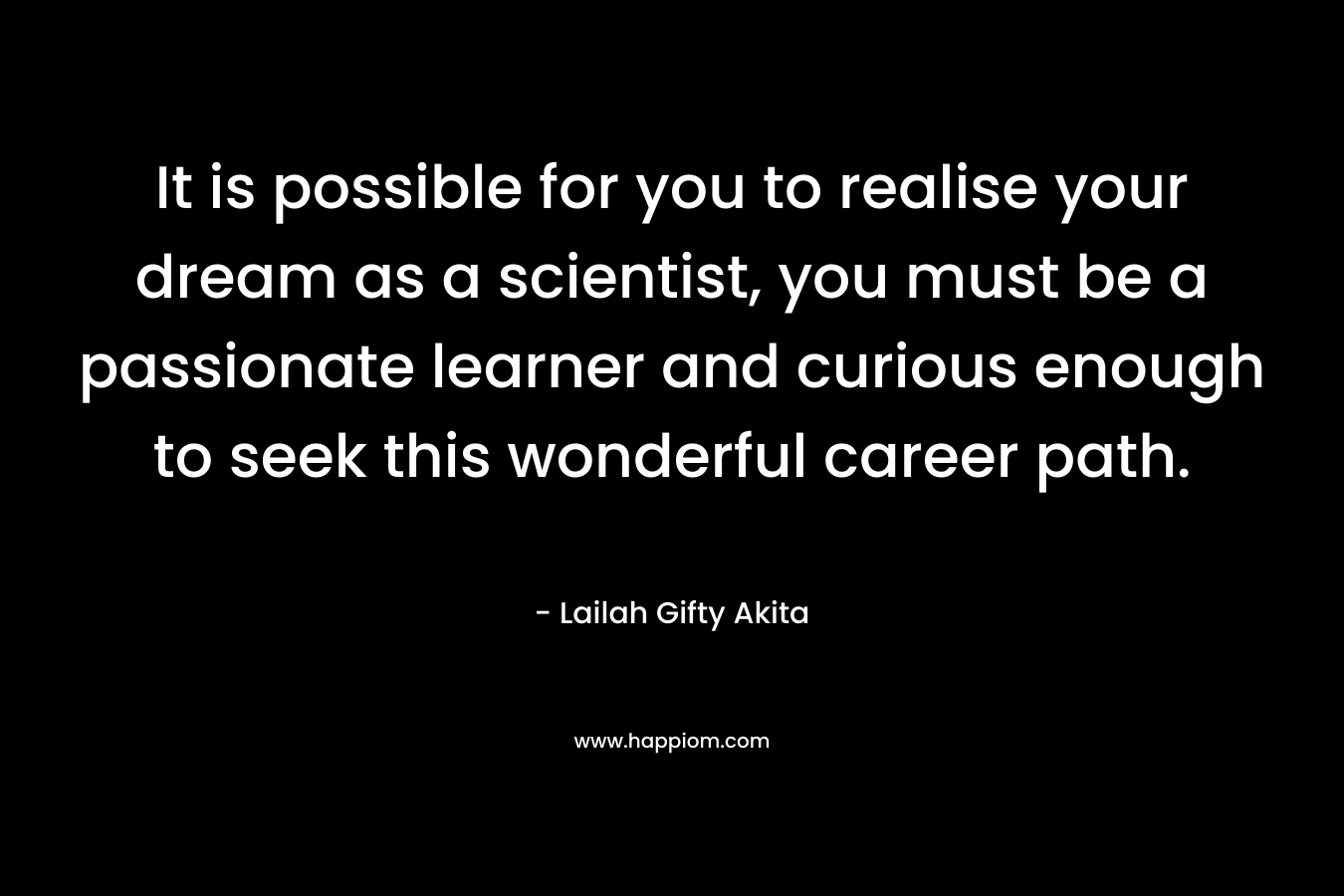 It is possible for you to realise your dream as a scientist, you must be a passionate learner and curious enough to seek this wonderful career path.