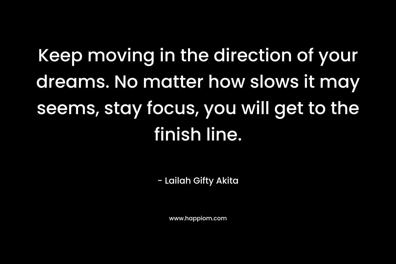 Keep moving in the direction of your dreams. No matter how slows it may seems, stay focus, you will get to the finish line.