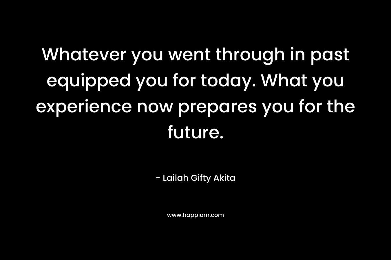 Whatever you went through in past equipped you for today. What you experience now prepares you for the future. – Lailah Gifty Akita