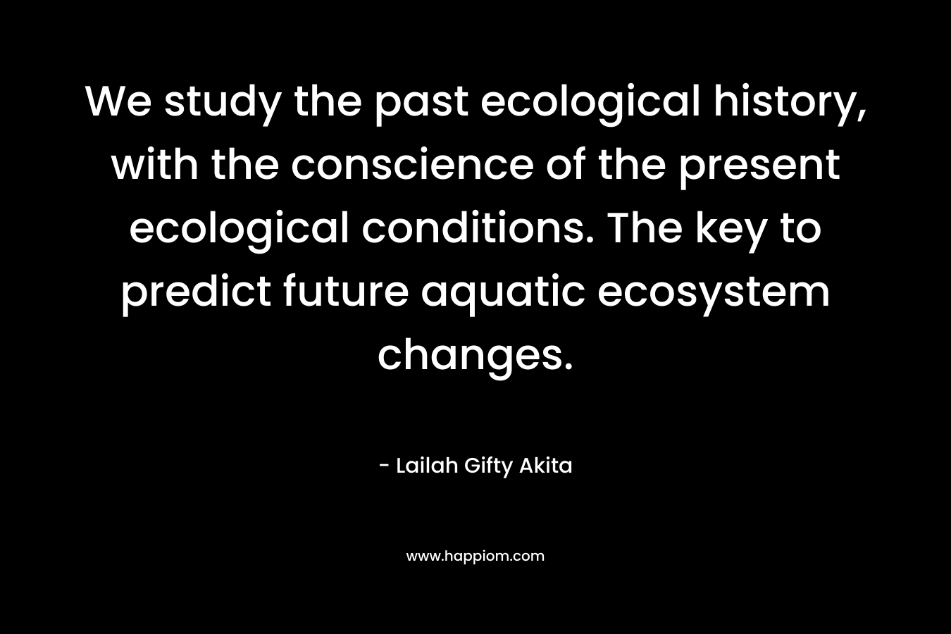 We study the past ecological history, with the conscience of the present ecological conditions. The key to predict future aquatic ecosystem changes. – Lailah Gifty Akita