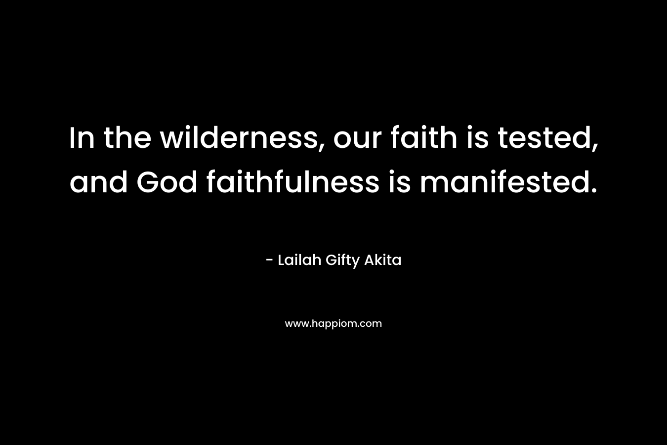 In the wilderness, our faith is tested, and God faithfulness is manifested. – Lailah Gifty Akita