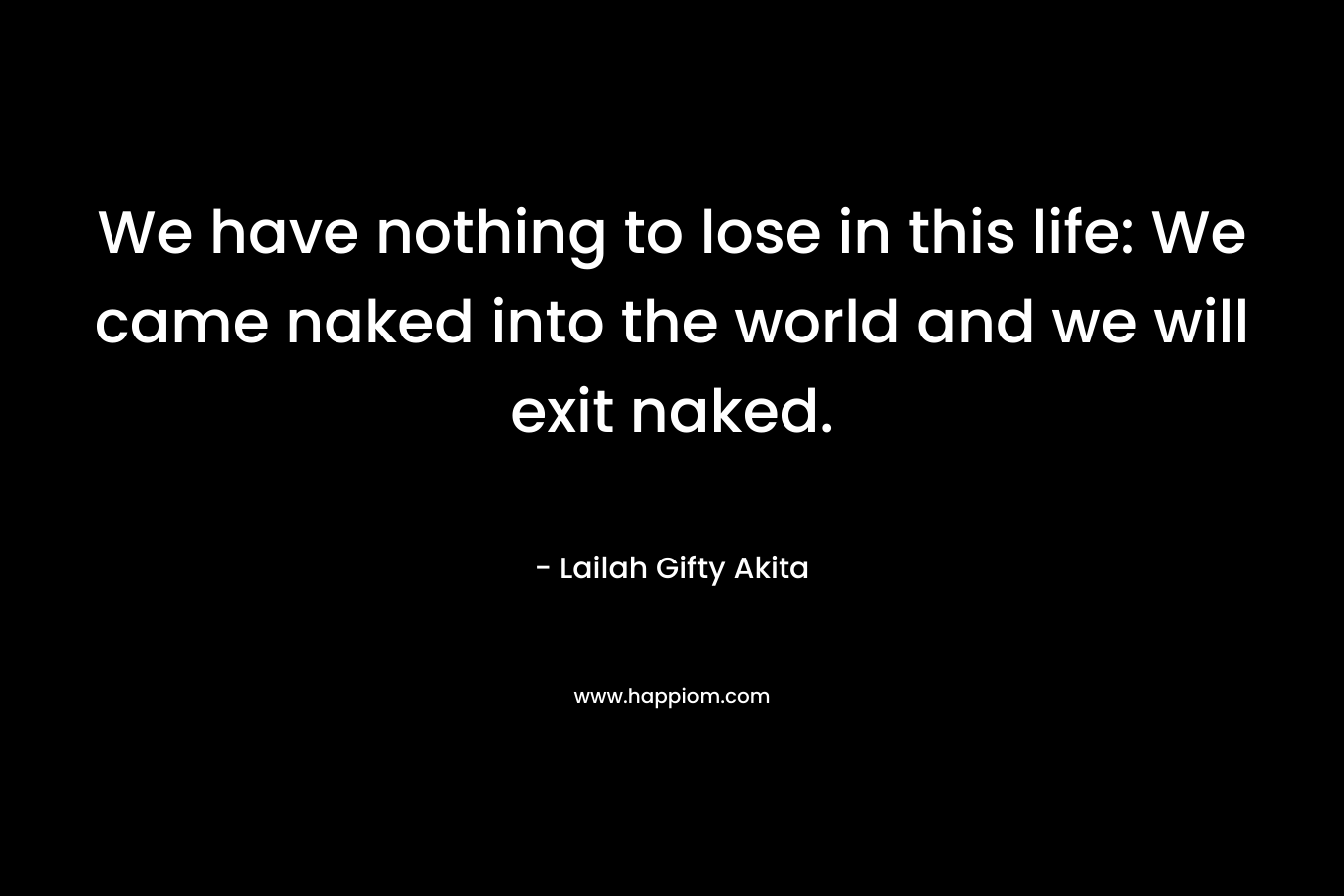 We have nothing to lose in this life: We came naked into the world and we will exit naked.