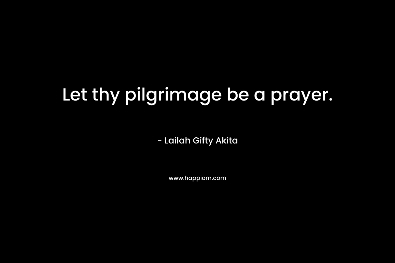 Let thy pilgrimage be a prayer. – Lailah Gifty Akita
