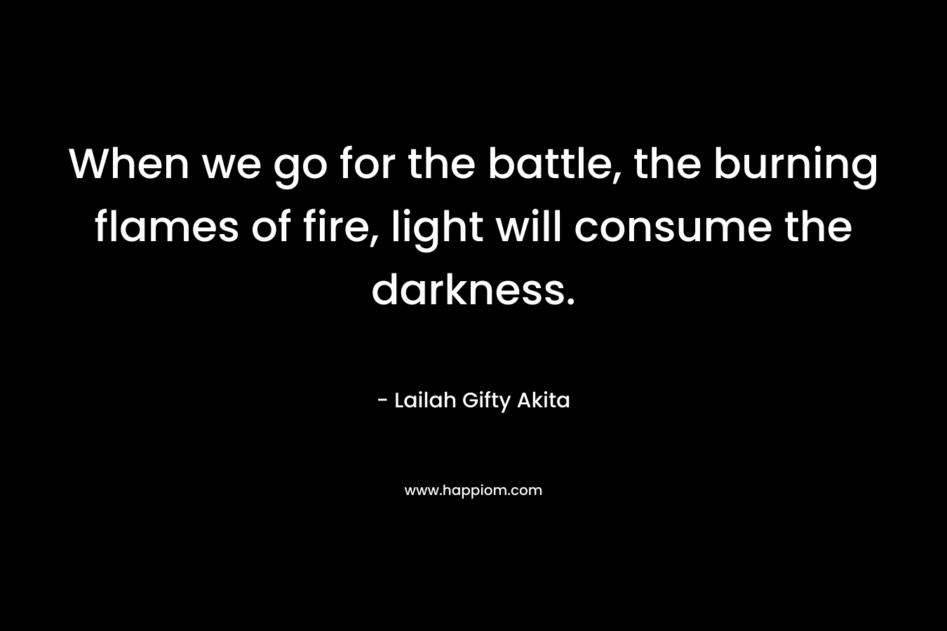 When we go for the battle, the burning flames of fire, light will consume the darkness.