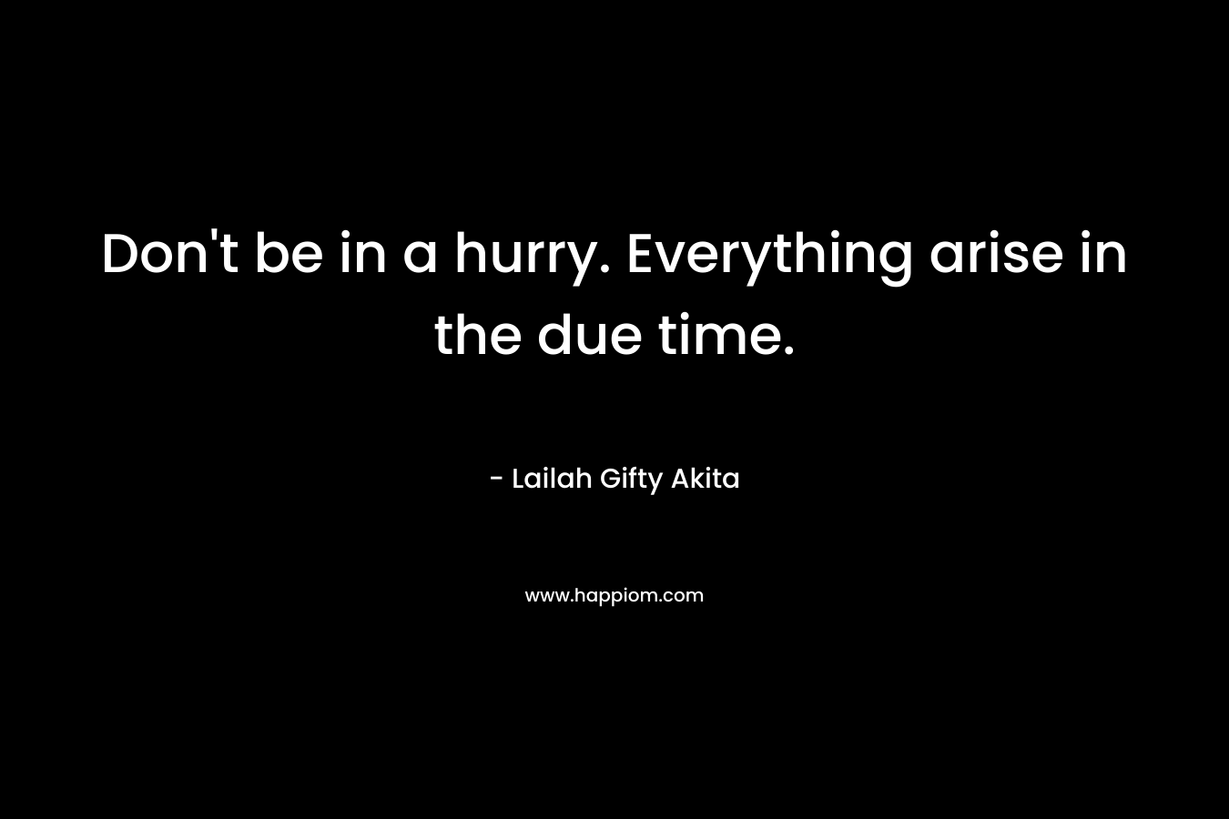 Don't be in a hurry. Everything arise in the due time.