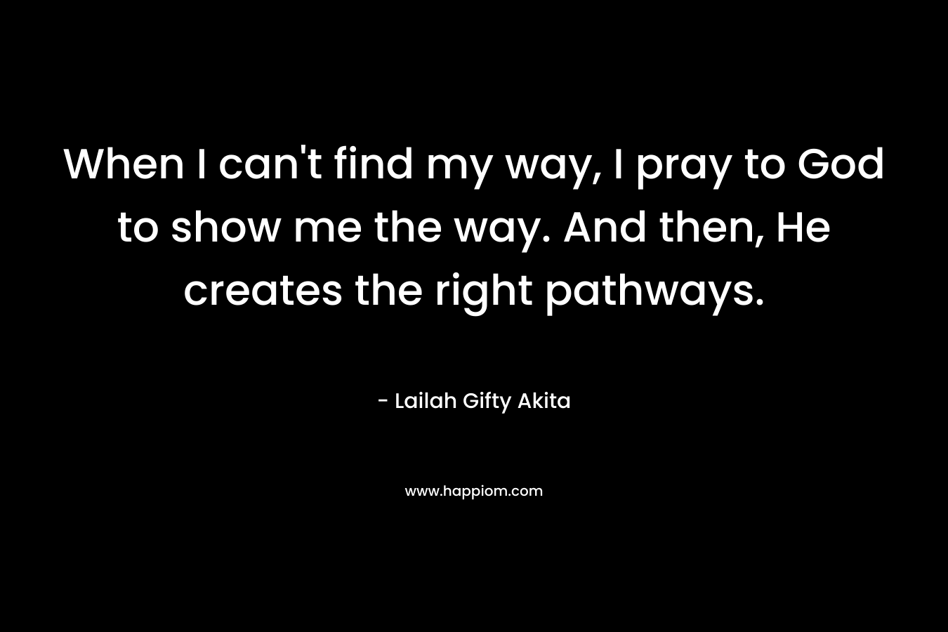 When I can’t find my way, I pray to God to show me the way. And then, He creates the right pathways. – Lailah Gifty Akita