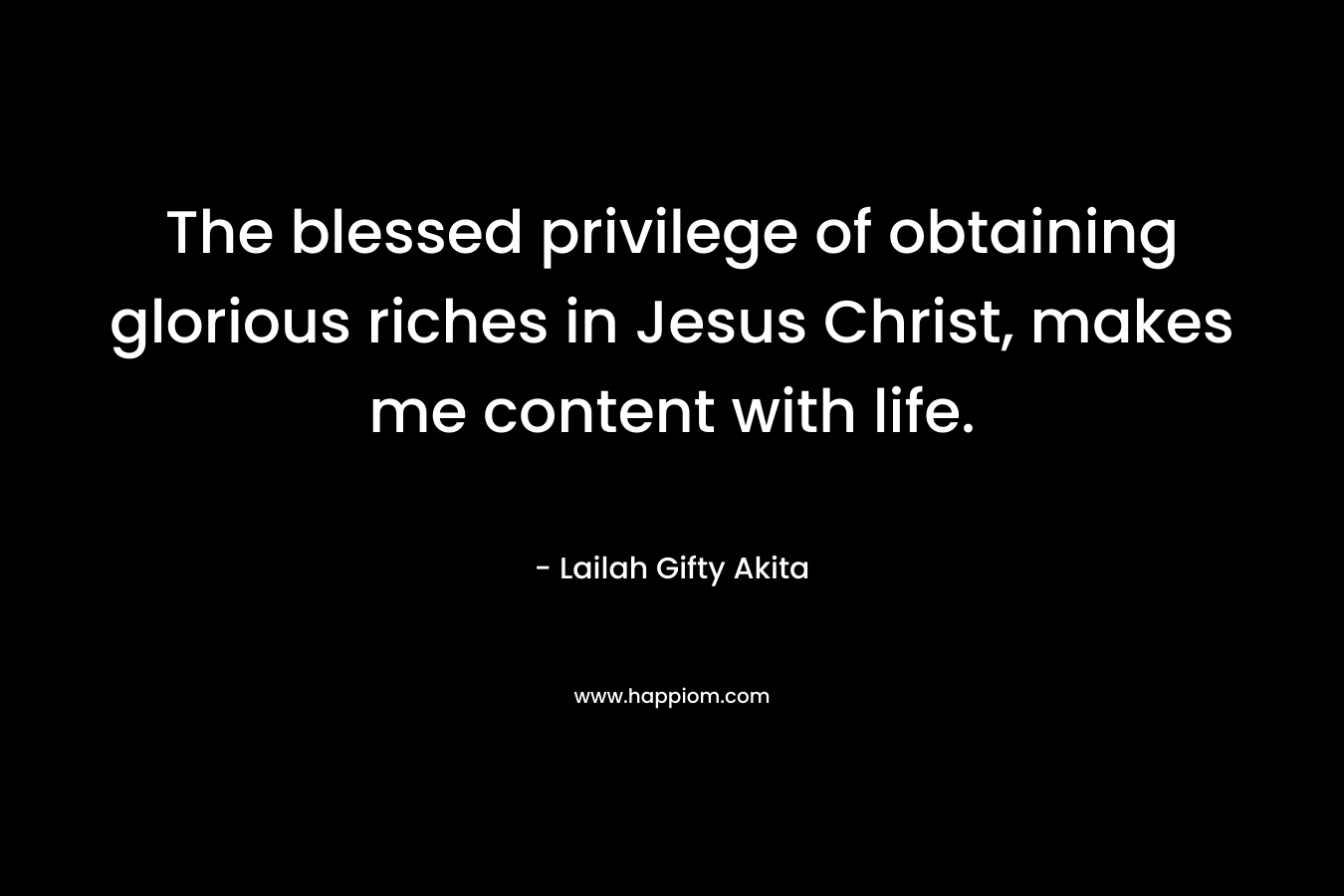The blessed privilege of obtaining glorious riches in Jesus Christ, makes me content with life.
